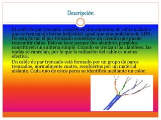 Descripción
El cable de par trenzado consiste en dos alambres de cobre aislados
que se trenzan de forma helicoidal, igual que una molécula de ADN.
De esta forma el par trenzado constituye un circuito que puede
transmitir datos. Esto se hace porque dos alambres paralelos
constituyen una antena simple. Cuando se trenzan los alambres, las
ondas se cancelan, por lo que la radiación del cable es menos
efectiva.
Un cable de par trenzado está formado por un grupo de pares
trenzados, normalmente cuatro, recubiertos por un material
aislante. Cada uno de estos pares se identifica mediante un color.
 