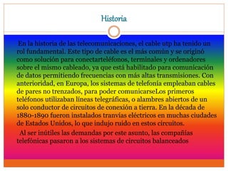 Historia
En la historia de las telecomunicaciones, el cable utp ha tenido un
rol fundamental. Este tipo de cable es el más común y se originó
como solución para conectarteléfonos, terminales y ordenadores
sobre el mismo cableado, ya que está habilitado para comunicación
de datos permitiendo frecuencias con más altas transmisiones. Con
anterioridad, en Europa, los sistemas de telefonía empleaban cables
de pares no trenzados, para poder comunicarseLos primeros
teléfonos utilizaban líneas telegráficas, o alambres abiertos de un
solo conductor de circuitos de conexión a tierra. En la década de
1880-1890 fueron instalados tranvías eléctricos en muchas ciudades
de Estados Unidos, lo que indujo ruido en estos circuitos.
Al ser inútiles las demandas por este asunto, las compañías
telefónicas pasaron a los sistemas de circuitos balanceados
 