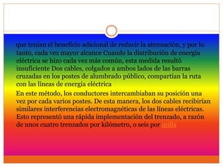 que tenían el beneficio adicional de reducir la atenuación, y por lo
tanto, cada vez mayor alcance Cuando la distribución de energía
eléctrica se hizo cada vez más común, esta medida resultó
insuficiente Dos cables, colgados a ambos lados de las barras
cruzadas en los postes de alumbrado público, compartían la ruta
con las líneas de energía eléctrica
En este método, los conductores intercambiaban su posición una
vez por cada varios postes. De esta manera, los dos cables recibirían
similares interferencias electromagnéticas de las líneas eléctricas.
Esto representó una rápida implementación del trenzado, a razón
de unos cuatro trenzados por kilómetro, o seis por milla
 