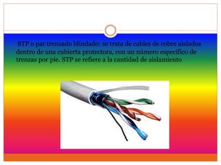 STP o par trenzado blindado: se trata de cables de cobre aislados
dentro de una cubierta protectora, con un número específico de
trenzas por pie. STP se refiere a la cantidad de aislamiento
 