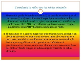 El entrelazado de cables, tiene dos motivos principales
1. Si tenemos que la forma de onda es A(t) en uno de los cables y en el
otro es -A(t) y n(t) es ruido añadido por igual en ambos cables
durante el camino hasta el receptor, tendremos: A(t) + n(t) en un
cable y en el otro -A(t) + n(t) al hacer la diferencia en el receptor,
quedaremos con 2A(t) y habremos eliminado el ruido.
2. Si pensamos en el campo magnético que producirá esta corriente en
el cable y tenemos en cuenta que uno está junto al otro y que en el
otro la corriente irá en sentido contrario, entonces los sentidos de
los campos magnéticos serán opuestos y el módulo será
prácticamente el mismo, con lo cual eliminaremos los campos fuera
del cable, evitando así que se induzca alguna corriente en cables
aledaños.
 