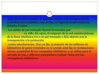 Estas líneas balanceadas de alambre abierto con transposiciones
periódicas aún subsisten, hoy en día, en algunas zonas rurales de
Estados Unidos.
Los cables de par trenzado fueron inventados por Alexander
Graham Bell en 1881. En 1900, el conjunto de la red estadounidense
de la línea telefónica era o de par trenzado o hilo abierto con la
transposición a la protección
contra interferencias. Hoy en día, la mayoría de los millones de
kilómetros de pares trenzados en el mundo está fija en instalaciones
aéreas, propiedad de las compañías telefónicas, y se utiliza para el
servicio de voz, y sólo son manejados o incluso vistos por los
trabajadores telefónicos.
 