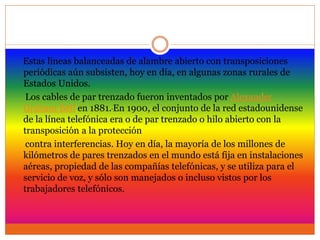 Estas líneas balanceadas de alambre abierto con transposiciones
periódicas aún subsisten, hoy en día, en algunas zonas rurales de
Estados Unidos.
Los cables de par trenzado fueron inventados por Alexander
Graham Bell en 1881. En 1900, el conjunto de la red estadounidense
de la línea telefónica era o de par trenzado o hilo abierto con la
transposición a la protección
contra interferencias. Hoy en día, la mayoría de los millones de
kilómetros de pares trenzados en el mundo está fija en instalaciones
aéreas, propiedad de las compañías telefónicas, y se utiliza para el
servicio de voz, y sólo son manejados o incluso vistos por los
trabajadores telefónicos.
 