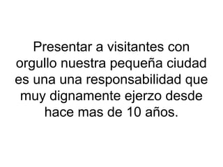 Presentar a visitantes con
orgullo nuestra pequeña ciudad
es una una responsabilidad que
muy dignamente ejerzo desde
hace mas de 10 años.