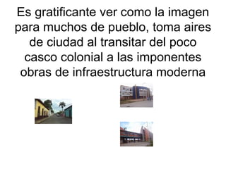 Es gratificante ver como la imagen
para muchos de pueblo, toma aires
de ciudad al transitar del poco
casco colonial a las imponentes
obras de infraestructura moderna