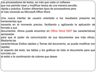 Los procesadores de textos, es más que nada un software
que nos permite crear y modificar textos de una manera sencilla,
rápida y práctica. Existen diferentes tipos de procesadores pero
el más conocido es Microsoft Office Word.
Una nueva interfaz de usuario orientada a los resultados presenta las
herramientas que
necesita en el momento preciso, facilitando y agilizando la aplicación de
formato a sus
documentos. Ahora puede encontrar en Office Word 2007 las características
apropiadas
para que el poder de comunicación de sus documentos sea más eficaz.
Mediante las
características Estilos rápidos y Temas del documento, se puede modificar con
rapidez
el aspecto del texto, las tablas y los gráficos de todo el documento para que
coincida con
el estilo o la combinación de colores que desee.
 