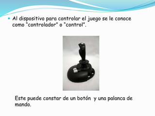  Al dispositivo para controlar el juego se le conoce
como “controlador” o “control”.
Este puede constar de un botón y una palanca de
mando.
 
