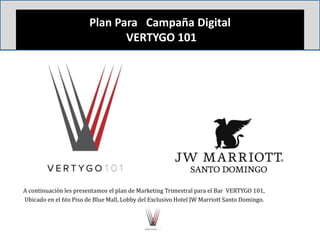 Plan Para Campaña Digital
VERTYGO 101
A continuación les presentamos el plan de Marketing Trimestral para el Bar VERTYGO 101,
Ubicado en el 6to Piso de Blue Mall, Lobby del Exclusivo Hotel JW Marriott Santo Domingo.
 