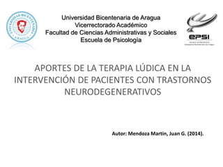 Universidad Bicentenaria de Aragua
Vicerrectorado Académico
Facultad de Ciencias Administrativas y Sociales
Escuela de Psicología
Autor: Mendoza Martin, Juan G. (2014).
APORTES DE LA TERAPIA LÚDICA EN LA
INTERVENCIÓN DE PACIENTES CON TRASTORNOS
NEURODEGENERATIVOS
 