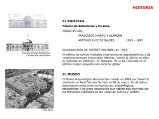 Fachada al Paseo de Recoletos
Fachada a la calle Serrano
Vista aérea
EL EDIFICIO
Palacio de Bibliotecas y Museos.
ARQUITECTOS:
FRANCISCO JAREÑO Y ALARCÓN
ANTONIO RUIZ DE SALCES 1865 – 1892
Declarado BIEN DE INTERES CULTURAL en 1983.
El edificio ha sufrido múltiples intervenciones arquitectónicas y de
reestructuraciones funcionales internas, siendo la última de ellas
la realizada en 1968 por M. Almagro. No se ha realizado en el
edificio ningún proyecto con carácter global
EL MUSEO
El Museo Arqueológico Nacional fue creado en 1867 por Isabel II
mediante un Real Decreto fechado el 20 de marzo. En él debían
depositarse colecciones numismáticas, arqueológicas,
etnográficas y de artes decorativas que habían sido reunidas por
los monarcas españoles de las Casas de Austria y Borbón.
HISTORIA
 