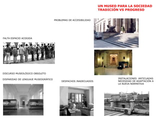 UN MUSEO PARA LA SOCIEDAD
TRADICIÓN VS PROGRESO
PROBLEMAS DE ACCESIBILIDAD
INSTALACIONES ANTICUADAS
NECESIDAD DE ADAPTACIÓN A
LA NUEVA NORMATIVA
FALTA ESPACIO ACOGIDA
DESPACHOS INADECUADOS
DISCURSO MUSEOLÓGICO OBSOLETO
DISPARIDAD DE LENGUAJE MUSEOGRÁFICO
 