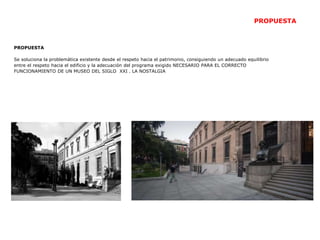 PROPUESTA
Se soluciona la problemática existente desde el respeto hacia el patrimonio, consiguiendo un adecuado equilibrio
entre el respeto hacia el edificio y la adecuación del programa exigido NECESARIO PARA EL CORRECTO
FUNCIONAMIENTO DE UN MUSEO DEL SIGLO XXI . LA NOSTALGIA
PROPUESTA
 