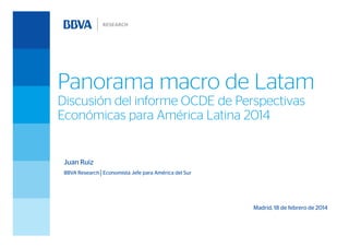 Panorama macro de Latam
Discusión del informe OCDE de Perspectivas
Económicas para América Latina 2014

Juan Ruiz
BBVA Research│Economista Jefe para América del Sur

Madrid, 18 de febrero de 2014

 