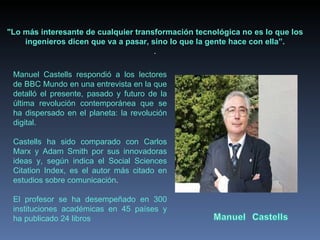 Manuel Castells respondió a los lectores de BBC Mundo en una entrevista en la que detalló el presente, pasado y futuro de la última revolución contemporánea que se ha dispersado en el planeta: la revolución digital. Castells ha sido comparado con Carlos Marx y Adam Smith por sus innovadoras ideas y, según indica el Social Sciences Citation Index, es el autor más citado en estudios sobre comunicación .   El profesor se ha desempeñado en 300 instituciones académicas en 45 países y ha publicado 24 libros "Lo más interesante de cualquier transformación tecnológica no es lo que los ingenieros dicen que va a pasar, sino lo que la gente hace con ella”. . 