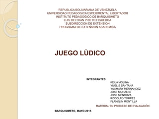 REPUBLICA BOLIVARIANA DE VENEZUELA
UNIVERSIDAD PEDAGOGICA EXPERIMENTAL LIBERTADOR
INSTITUTO PEDAGOGICO DE BARQUISIMETO
LUIS BELTRAN PRIETO FIGUEROA
SUBDIRECCION DE EXTENSION
PROGRAMA DE EXTENSION ACADEMICA
JUEGO LÙDICO
INTEGRANTES:
KEILA MOLINA
YUGLIS SANTANA
YUSMARY HERNANDEZ
JOSE MORALES
JOSE MENDOZA
RODOLFO TORRES
FLANKLIN MONTILLA
BARQUISIMETO, MAYO 2015
MATERIAL EN PROCESO DE EVALUACIÒN
 