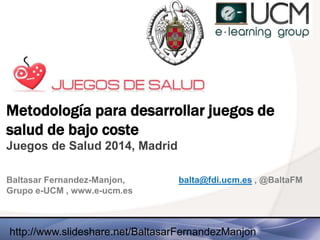 Metodología para desarrollar juegos de
salud de bajo coste
Juegos de Salud 2014, Madrid
Baltasar Fernandez-Manjon, balta@fdi.ucm.es , @BaltaFM
Grupo e-UCM , www.e-ucm.es
http://www.slideshare.net/BaltasarFernandezManjon
 