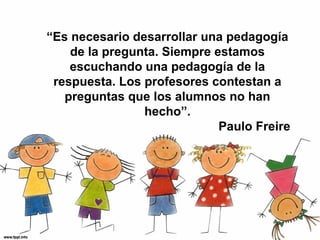 “Es necesario desarrollar una pedagogía
    de la pregunta. Siempre estamos
    escuchando una pedagogía de la
 respuesta. Los profesores contestan a
   preguntas que los alumnos no han
                hecho”.
                             Paulo Freire
 