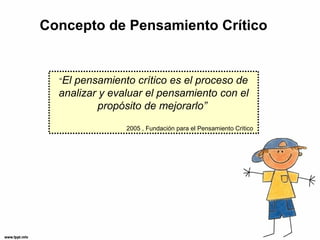 Concepto de Pensamiento Crítico


  “Elpensamiento crítico es el proceso de
  analizar y evaluar el pensamiento con el
           propósito de mejorarlo”
                2005 , Fundación para el Pensamiento Critico
 
