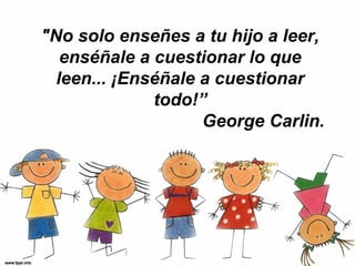 "No solo enseñes a tu hijo a leer,
   enséñale a cuestionar lo que
  leen... ¡Enséñale a cuestionar
              todo!”
                    George Carlin.
 