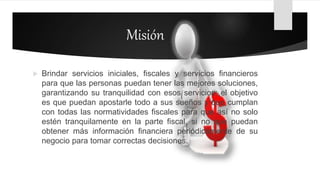 Misión
 Brindar servicios iniciales, fiscales y servicios financieros
para que las personas puedan tener las mejores soluciones,
garantizando su tranquilidad con esos servicios; el objetivo
es que puedan apostarle todo a sus sueños y que cumplan
con todas las normatividades fiscales para que así no solo
estén tranquilamente en la parte fiscal, si no que puedan
obtener más información financiera periódicamente de su
negocio para tomar correctas decisiones.
 