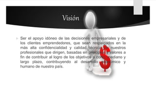 Visión
 Ser el apoyo idóneo de las decisiones empresariales y de
los clientes emprendedores, que sean respaldados en la
más alta confidencialidad y calidad técnica de nuestros
profesionales que dirigen, basadas en principios y valores a
fin de contribuir al logro de los objetivos a corto, mediano y
largo plazo, contribuyendo al desarrollo económico y
humano de nuestro país.
 