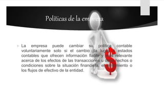 Políticas de la empresa
 La empresa puede cambiar su política contable
voluntariamente solo si el cambio da lugar a estados
contables que ofrecen información fiable y más relevante
acerca de los efectos de las transacciones u otros hechos o
condiciones sobre la situación financiera, el rendimiento o
los flujos de efectivo de la entidad.
 