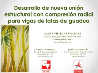 Desarrollo de nueva unión
estructural con compresión radial
para vigas de latas de guadua
LAURA VILLEGAS VILLEGAS
Escuela de Ingeniería Civil y Geomática
Universidad del Valle
laurisv0@gmail.com

GUSTAVO A. OROZCO

JOSÉ JAIME GARCÍA

Escuela de Ingeniería Mecánica
Universidad del Valle
gutioroz@gmail.com

Escuela de Ingeniería Civil y Geomática
Universidad del Valle
josejgar@gmail.com

 