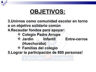 OBJETIVOS: Unirnos como comunidad escolar en torno a un objetivo solidario común Recaudar fondos para apoyar: Colegio Padre Arrupe Jardín Infantil Entre-cerros (Huechuraba) Familias del colegio Lograr la participación de 800 personas! 