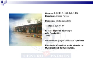Nombre:  ENTRECERROS Directora:  Andrea Reyes Dirección:  Media Luna 586 Teléfono:  626 14 11 El  Jardín  depende de:  Integra Año Fundación:   1990 Necesidades: juegos didácticos –  pañales Pendiente: Coordinar visita a través de Municipalidad de Huechuraba.           