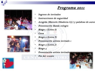 Programa 2011 Ingreso de invitados Instrucciones de seguridad Acogida (Marcelo Oñaderra S.J.) y palabras de autoridades Presentación Banda colegio Bingo 1 (Letra S) Cena Bingo 2 (Letra F)  Presentación artista invitado 1 Bingo 3 (Letra J) Bingo 4  Presentación artista invitado 2  Fin del evento 