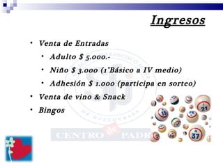Ingresos Venta de Entradas  Adulto $ 5.000.- Niño $ 3.000 (1°Básico a IV medio) Adhesión $ 1.000 (participa en sorteo) Venta de vino & Snack Bingos 
