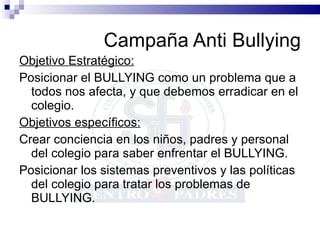 Campaña Anti Bullying Objetivo Estratégico: Posicionar el BULLYING como un problema que a todos nos afecta, y que debemos erradicar en el colegio. Objetivos específicos: Crear conciencia en los niños, padres y personal del colegio para saber enfrentar el BULLYING. Posicionar los sistemas preventivos y las políticas del colegio para tratar los problemas de BULLYING. 