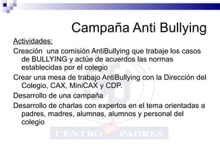 Campaña Anti Bullying Actividades: Creación  una comisión AntiBullying que trabaje los casos de BULLYING y actúe de acuerdos las normas establecidas por el colegio Crear una mesa de trabajo AntiBullying con la Dirección del Colegio, CAX, MiniCAX y CDP. Desarrollo de una campaña Desarrollo de charlas con expertos en el tema orientadas a padres, madres, alumnas, alumnos y personal del colegio 