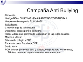 Campaña Anti Bullying Concepto: Yo digo NO al BULLYING,  SÍ A LA AMISTAD VERDADERA!! Yo quiero mi colegio sin BULLYING!! Actividades: Crear un logo de la campaña Desarrollar piezas para la campaña Hacer videos que permitan la viralizacion en las redes sociales Medios a utilizar: Sitios web: colegio y CDP Redes sociales: Facebook CDP Diario mural POP: afiches para cada sala y colegio, chapitas para los alumnos, Stickers para que peguen en autos, cuadernos, etc. 