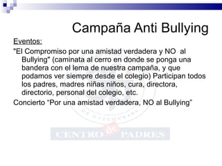 Campaña Anti Bullying Eventos: "El Compromiso por una amistad verdadera y NO  al Bullying" (caminata al cerro en donde se ponga una bandera con el lema de nuestra campaña, y que podamos ver siempre desde el colegio) Participan todos los padres, madres niñas niños, cura, directora, directorio, personal del colegio, etc. Concierto “Por una amistad verdadera, NO al Bullying” 