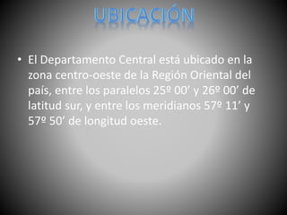 • El Departamento Central está ubicado en la
zona centro-oeste de la Región Oriental del
país, entre los paralelos 25º 00’ y 26º 00’ de
latitud sur, y entre los meridianos 57º 11’ y
57º 50’ de longitud oeste.
 