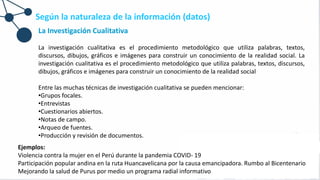 Según la naturaleza de la información (datos)
La Investigación Cualitativa
La investigación cualitativa es el procedimiento metodológico que utiliza palabras, textos,
discursos, dibujos, gráficos e imágenes para construir un conocimiento de la realidad social. La
investigación cualitativa es el procedimiento metodológico que utiliza palabras, textos, discursos,
dibujos, gráficos e imágenes para construir un conocimiento de la realidad social
Entre las muchas técnicas de investigación cualitativa se pueden mencionar:
•Grupos focales.
•Entrevistas
•Cuestionarios abiertos.
•Notas de campo.
•Arqueo de fuentes.
•Producción y revisión de documentos.
Ejemplos:
Violencia contra la mujer en el Perú durante la pandemia COVID- 19
Participación popular andina en la ruta Huancavelicana por la causa emancipadora. Rumbo al Bicentenario
Mejorando la salud de Purus por medio un programa radial informativo
 