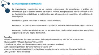 La Investigación Cuantitativa
La investigación cuantitativa es un método estructurado de recopilación y análisis de
información que se obtiene a través de diversas fuentes. Este proceso se lleva a cabo con el uso
de herramientas estadísticas y matemáticas con el propósito de cuantificar el problema de
investigación.
Las técnicas que se aplican en el método cuantitativo son:
Entrevistas: Se realizan a una muestra de la población. No debe de durar más de treinta minutos.
Encuestas: Pueden ser telefónicas, por correo electrónico con formularios orientados a un público
específico o por una página de internet.
Ejemplos:
Hábitos alimenticios en época de pandemia de los estudiantes del 5to año ‘‘D’’ de la Institución
Educativa 2089 ‘‘Micaela Bastidas’’ Lima, 2020.
El estrés de los niños y adolescentes en tiempos de pandemia en el Perú
¿Cómo actúa la población de Yacila frente a la COVID-19?
Impactos de la pandemia COVID-19 en la vida de estudiantes de la Institución Educativa “Belén de
Osma y Pardo” de Andahuaylas
 