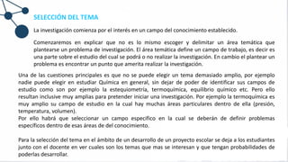 SELECCIÓN DEL TEMA
La investigación comienza por el interés en un campo del conocimiento establecido.
Comenzaremos en explicar que no es lo mismo escoger y delimitar un área temática que
plantearse un problema de investigación. El área temática define un campo de trabajo, es decir es
una parte sobre el estudio del cual se podrá o no realizar la investigación. En cambio el plantear un
problema es encontrar un punto que amerita realizar la investigación.
Una de las cuestiones principales es que no se puede elegir un tema demasiado amplio, por ejemplo
nadie puede elegir en estudiar Química en general, sin dejar de poder de identificar sus campos de
estudio como son por ejemplo la estequiometría, termoquímica, equilibrio químico etc. Pero ello
resultan inclusive muy amplias para pretender iniciar una investigación. Por ejemplo la termoquímica es
muy amplio su campo de estudio en la cual hay muchas áreas particulares dentro de ella (presión,
temperatura, volumen).
Por ello habrá que seleccionar un campo especifico en la cual se deberán de definir problemas
específicos dentro de esas áreas de del conocimiento.
Para la selección del tema en el ámbito de un desarrollo de un proyecto escolar se deja a los estudiantes
junto con el docente en ver cuales son los temas que mas se interesan y que tengan probabilidades de
poderlas desarrollar.
 