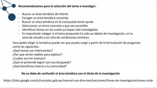 Recomendaciones para la selección del tema a investigar:
- Buscar un área temática de interés
- Escoger un área temática conocida
- Buscar un área temática en la cual pueda tener ayuda
- Seleccionar un tema concreto y que sea accesible
- Identificar temas en las cuales ya hayan sido investigados
- Es importante indagar si el tema propuesto ha sido ya objeto de investigación, en la
zona de estudio o en otra de condiciones similares.
Para poder elegir la temática puede ser que pueda surgir a partir de la formulación de preguntas
como las siguientes:
¿Qué temas son interesantes?
¿Por qué serían viables para explicar?
¿Cuáles son los motivos?
¿Qué se pretende lograr con esa búsqueda?
¿Qué beneficios traería a tu comunidad?
No se debe de confundir el área temática con el título de la investigación
https://sites.google.com/a/concytec.gob.pe/manual-uso-dina-test/secciones/lineas-de-investigacion/areas-ocde
 