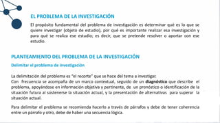PLANTEAMIENTO DEL PROBLEMA DE LA INVESTIGACIÓN
Delimitar el problema de investigación
La delimitación del problema es “el recorte” que se hace del tema a investigar.
Con frecuencia se acompaña de un marco contextual, seguido de un diagnóstico que describe el
problema, apoyándose en información objetiva y pertinente, de un pronóstico o identificación de la
situación futura al sostenerse la situación actual, y la presentación de alternativas para superar la
situación actual.
Para delimitar el problema se recomienda hacerlo a través de párrafos y debe de tener coherencia
entre un párrafo y otro, debe de haber una secuencia lógica.
EL PROBLEMA DE LA INVESTIGACIÓN
El propósito fundamental del problema de investigación es determinar qué es lo que se
quiere investigar (objeto de estudio), por qué es importante realizar esa investigación y
para qué se realiza ese estudio; es decir, que se pretende resolver o aportar con ese
estudio.
 