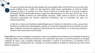 En lo que va del año del total de Enfermedades Diarreicas Agudas (EDA), el 98.12% de los casos fueron EDA
acuosa (120924 casos) y 1.88% son EDA disentérica (2318 casos), reportándose un total de 123242
episodios de EDA y 17 muertes en el Perú. Tacna se ubica en el tercer lugar en la tasa de incidencia
acumulada (TIA) de enfermedad diarreica aguda por departamentos, con una tasa de 66,2 por 10 mil
habitantes. (MINSA, Incidencia de enfermedades diarreicas, 2019), siendo la diarrea un síntoma de
infecciones ocasionadas por diversos organismos bacterianos, que se transmiten por agua con
contaminación fecal.
La falta de un sistema de monitoreo epidemiológico para el sistema de tratamiento y reúso, que permita
identificar la incidencia de enfermedades y efectos en la salud de los agricultores por el contacto con estas
aguas residuales, así como los riesgos que representa para los consumidores, es un tema que preocupa e
interesa a Tacna desde hace mucho tiempo.
Es por ello que nuestra investigación se propone a evaluar la capacidad antimicrobiana de la Xenophyllum poposum
y Moringa oleifera, sobre las bacterias Escherichia coli y Salmonella typhi que se encuentra presente en las aguas
residuales de Tacna, cuyos resultados obtenidos constituirán un aporte al conocimiento y un beneficio para la
población de Tacna, contribuyendo así a combatir el creciente problema mundial de resistencia que tienen estas
bacterias peligrosas.
 