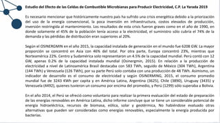Estudio del Efecto de las Celdas de Combustible Microbianas para Producir Electricidad, C.P. La Yarada 2019
Es necesario mencionar que históricamente nuestro país ha sufrido una crisis energética debido a la priorización
del uso de la energía convencional, la poca inversión en infraestructura, costos elevados de producción,
inversión restringida al mantenimiento. Los resultados de esta crisis fueron graves como en el año de 1990, en
donde solamente el 45% de la población tenía acceso a la electricidad, el suministro sólo cubría el 74% de la
demanda y las pérdidas de distribución eran superiores al 20%.
Según el OSINERGMIN en el año 2015, la capacidad instalada de generación en el mundo fue 6208 GW. La mayor
proporción se concentró en Asia con 46% del total. Por otra parte, Europa concentró 23%, mientras que
Norteamérica 22%. Centro y Sudamérica solo representaron un 4.5% de la capacidad mundial. Perú contó con 12
GW, apenas 0.2% de la capacidad instalada mundial (Osinergmin, 2015). En relación a la producción de
electricidad a nivel de Latinoamérica Brasil destacaba con 583 TWh, seguido de México (304 TWh), Argentina
(144 TWh) y Venezuela (126 TWh), por su parte Perú solo contaba con una producción de 48 TWh. Asimismo, un
indicador de desarrollo es el consumo de electricidad y según OSINERMING, 2015, el consumo promedio
mundial fue de 3243 KWh per capita y en América Latina, Argentina (3625), Chile (3890), Uruguay (3435) y
Venezuela (4492), quienes tuvieron un consumo por encima del promedio, y Perú (1299) sólo superaba a Bolivia.
En el año 2014, el Perú se ofreció como voluntario para realizar la primera evaluación del estado de preparación
de las energías renovables en América Latina, dicho informe concluye que se tiene un considerable potencial de
energía hidroeléctrica, recursos de biomasa, eólica, solar y geotérmica, No habiéndose evaluado otras
alternativas que pueden ser consideradas como energías renovables, especialmente la energía producida por
bacterias.
 