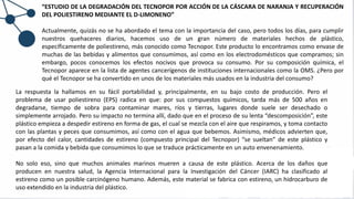 “ESTUDIO DE LA DEGRADACIÓN DEL TECNOPOR POR ACCIÓN DE LA CÁSCARA DE NARANJA Y RECUPERACIÓN
DEL POLIESTIRENO MEDIANTE EL D-LIMONENO”
Actualmente, quizás no se ha abordado el tema con la importancia del caso, pero todos los días, para cumplir
nuestros quehaceres diarios, hacemos uso de un gran número de materiales hechos de plástico,
específicamente de poliestireno, más conocido como Tecnopor. Este producto lo encontramos como envase de
muchas de las bebidas y alimentos que consumimos, así como en los electrodomésticos que compramos; sin
embargo, pocos conocemos los efectos nocivos que provoca su consumo. Por su composición química, el
Tecnopor aparece en la lista de agentes cancerígenos de instituciones internacionales como la OMS. ¿Pero por
qué el Tecnopor se ha convertido en unos de los materiales más usados en la industria del consumo?
La respuesta la hallamos en su fácil portabilidad y, principalmente, en su bajo costo de producción. Pero el
problema de usar poliestireno (EPS) radica en que: por sus compuestos químicos, tarda más de 500 años en
degradarse, tiempo de sobra para contaminar mares, ríos y tierras, lugares donde suele ser desechado o
simplemente arrojado. Pero su impacto no termina allí, dado que en el proceso de su lenta “descomposición”, este
plástico empieza a despedir estireno en forma de gas, el cual se mezcla con el aire que respiramos, y toma contacto
con las plantas y peces que consumimos, así como con el agua que bebemos. Asimismo, médicos advierten que,
por efecto del calor, cantidades de estireno (compuesto principal del Tecnopor) “se sueltan” de este plástico y
pasan a la comida y bebida que consumimos lo que se traduce prácticamente en un auto envenenamiento.
No solo eso, sino que muchos animales marinos mueren a causa de este plástico. Acerca de los daños que
producen en nuestra salud, la Agencia Internacional para la Investigación del Cáncer (IARC) ha clasificado al
estireno como un posible carcinógeno humano. Además, este material se fabrica con estireno, un hidrocarburo de
uso extendido en la industria del plástico.
 