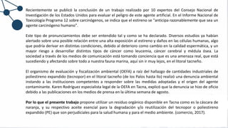 Recientemente se publicó la conclusión de un trabajo realizado por 10 expertos del Consejo Nacional de
Investigación de los Estados Unidos para evaluar el peligro de este agente artificial. En el Informe Nacional de
Toxicología Programa 12 sobre carcinógenos, se indica que el estireno se "anticipa razonablemente que sea un
agente carcinógeno humano".
Este tipo de pronunciamientos debe ser entendido tal y como se ha declarado. Diversos estudios ya habían
alertado sobre una posible relación entre una alta exposición al estireno y daños en las células humanas, algo
que podría derivar en distintas condiciones, debido al deterioro como cambio en la calidad espermática, y un
mayor riesgo a desarrollar distintos tipos de cáncer como leucemia, cáncer cerebral y médula ósea. La
sociedad a través de los medios de comunicación está tomando conciencia que es una amenaza real, que está
sucediendo y afectando sobre todo a nuestra fauna marina, aquí sin ir muy lejos, en el litoral tacneño.
El organismo de evaluación y fiscalización ambiental (OEFA) a raíz del hallazgo de cantidades industriales de
poliestireno expandido (tecnopor) en el litoral tacneño (de los Palos hasta Ilo) realizó una denuncia ambiental
instando a las instituciones competentes a responder sobre las medidas adoptadas y el origen del agente
contaminante. Karen Rodríguez especialista legal de la OEFA en Tacna, explicó que la denuncia se hizo de oficio
debido a las publicaciones en los medios de prensa en la última semana de agosto.
Por lo que el presente trabajo propone utilizar un residuo orgánico disponible en Tacna como es la cáscara de
naranja, y su respectivo aceite esencial para la degradación y/o reutilización del tecnopor o poliestireno
expandido (PE) que son perjudiciales para la salud humana y para el medio ambiente. (comercio, 2017).
 