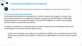 Formulación del problema de investigación
Existen dos formas de enunciar el problema de investigación: interrogativo y declarativo
En forma interrogativa (recomendable)
La formulación del problema de investigación se realiza a través de una pregunta. La manera más
fácil y directa de formular un problema es mediante una pregunta, que identifique las dificultades
del desarrollo del tema, planteando hipótesis o formulando incógnitas; las cuales serán superadas
posteriormente en el desarrollo del proyecto.
Al redactar una pregunta, se sabe exactamente el tipo de respuesta que el investigador debe buscar;
conduciéndolo a una correcta reflexión sobre el tema.
¿Cuáles son los factores que inciden en el rendimiento académico de los estudiantes de CyT del 4
año de nivel secundaria de la IE 2050 de la UGEL de Lima Metropolitana durante el periodo del año
2020?
 