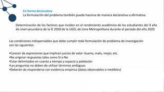 En forma declarativa
La formulación del problema también puede hacerse de manera declarativa o afirmativa.
Las condiciones indispensables que debe cumplir toda formulación de problema de investigación
son las siguientes:
•Carecer de expresiones que implican juicios de valor: bueno, malo, mejor, etc.
•No originar respuestas tales como SI o No
•Estar delimitados en cuanto a tiempo y espacio y población
•Las preguntas no deben de utilizar términos ambiguos
•Deberán de responderse con evidencia empírica (datos observables o medibles)
Determinación de los factores que inciden en el rendimiento académico de los estudiantes del 4 año
de nivel secundaria de la IE 2050 de la UGEL de Lima Metropolitana durante el periodo del año 2020
 