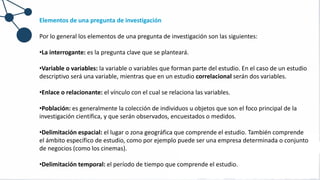 Elementos de una pregunta de investigación
Por lo general los elementos de una pregunta de investigación son las siguientes:
•La interrogante: es la pregunta clave que se planteará.
•Variable o variables: la variable o variables que forman parte del estudio. En el caso de un estudio
descriptivo será una variable, mientras que en un estudio correlacional serán dos variables.
•Enlace o relacionante: el vínculo con el cual se relaciona las variables.
•Población: es generalmente la colección de individuos u objetos que son el foco principal de la
investigación científica, y que serán observados, encuestados o medidos.
•Delimitación espacial: el lugar o zona geográfica que comprende el estudio. También comprende
el ámbito específico de estudio, como por ejemplo puede ser una empresa determinada o conjunto
de negocios (como los cinemas).
•Delimitación temporal: el período de tiempo que comprende el estudio.
 