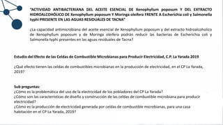 “ACTIVIDAD ANTIBACTERIANA DEL ACEITE ESENCIAL DE Xenophyllum poposum Y DEL EXTRACTO
HIDROALCOHÓLICO DE Xenophyllum poposum Y Moringa oleifera FRENTE A Escherichia coli y Salmonella
typhi PRESENTE EN LAS AGUAS RESIDUALES DE TACNA”
¿La capacidad antimicrobiana del aceite esencial de Xenophyllum poposum y del extracto hidroalcoholico
de Xenophyllum poposum y de Moringa oleifera podrán reducir las bacterias de Escherichia coli y
Salmonella typhi presentes en las aguas residuales de Tacna?
Estudio del Efecto de las Celdas de Combustible Microbianas para Producir Electricidad, C.P. La Yarada 2019
¿Qué efecto tienen las celdas de combustibles microbianas en la producción de electricidad, en el CP La Yarada,
2019?
Sub preguntas:
¿Cómo es la problemática del uso de la electricidad de los pobladores del CP La Yarada?
¿Cómo son las características de diseño y construcción de las celdas de combustible microbiana para producir
electricidad?
¿Cómo es la producción de electricidad generada por celdas de combustible microbianas, para una casa
habitación en el CP La Yarada, 2019?
 