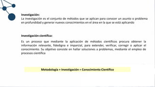 Investigación:
La investigación es el conjunto de métodos que se aplican para conocer un asunto o problema
en profundidad y generar nuevos conocimientos en el área en la que se está aplicando
Metodología + Investigación = Conocimiento Científico
Investigación científica:
Es un proceso que mediante la aplicación de métodos científicos procura obtener la
información relevante, fidedigna e imparcial, para extender, verificar, corregir o aplicar el
conocimiento. Su objetivo consiste en hallar soluciones a problemas, mediante el empleo de
procesos científica
 